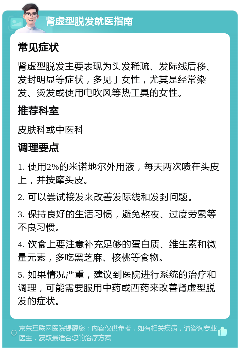 肾虚型脱发就医指南 常见症状 肾虚型脱发主要表现为头发稀疏、发际线后移、发封明显等症状，多见于女性，尤其是经常染发、烫发或使用电吹风等热工具的女性。 推荐科室 皮肤科或中医科 调理要点 1. 使用2%的米诺地尔外用液，每天两次喷在头皮上，并按摩头皮。 2. 可以尝试接发来改善发际线和发封问题。 3. 保持良好的生活习惯，避免熬夜、过度劳累等不良习惯。 4. 饮食上要注意补充足够的蛋白质、维生素和微量元素，多吃黑芝麻、核桃等食物。 5. 如果情况严重，建议到医院进行系统的治疗和调理，可能需要服用中药或西药来改善肾虚型脱发的症状。