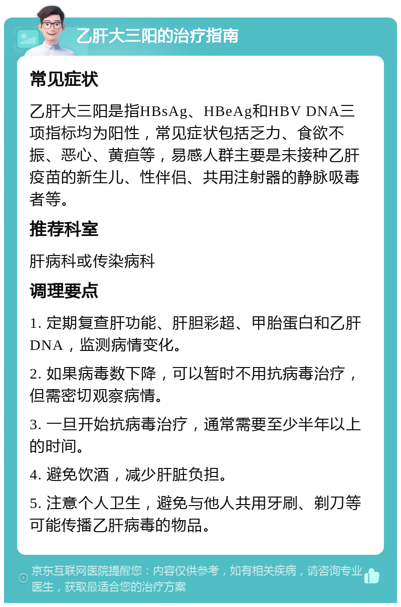 乙肝大三阳的治疗指南 常见症状 乙肝大三阳是指HBsAg、HBeAg和HBV DNA三项指标均为阳性，常见症状包括乏力、食欲不振、恶心、黄疸等，易感人群主要是未接种乙肝疫苗的新生儿、性伴侣、共用注射器的静脉吸毒者等。 推荐科室 肝病科或传染病科 调理要点 1. 定期复查肝功能、肝胆彩超、甲胎蛋白和乙肝DNA，监测病情变化。 2. 如果病毒数下降，可以暂时不用抗病毒治疗，但需密切观察病情。 3. 一旦开始抗病毒治疗，通常需要至少半年以上的时间。 4. 避免饮酒，减少肝脏负担。 5. 注意个人卫生，避免与他人共用牙刷、剃刀等可能传播乙肝病毒的物品。