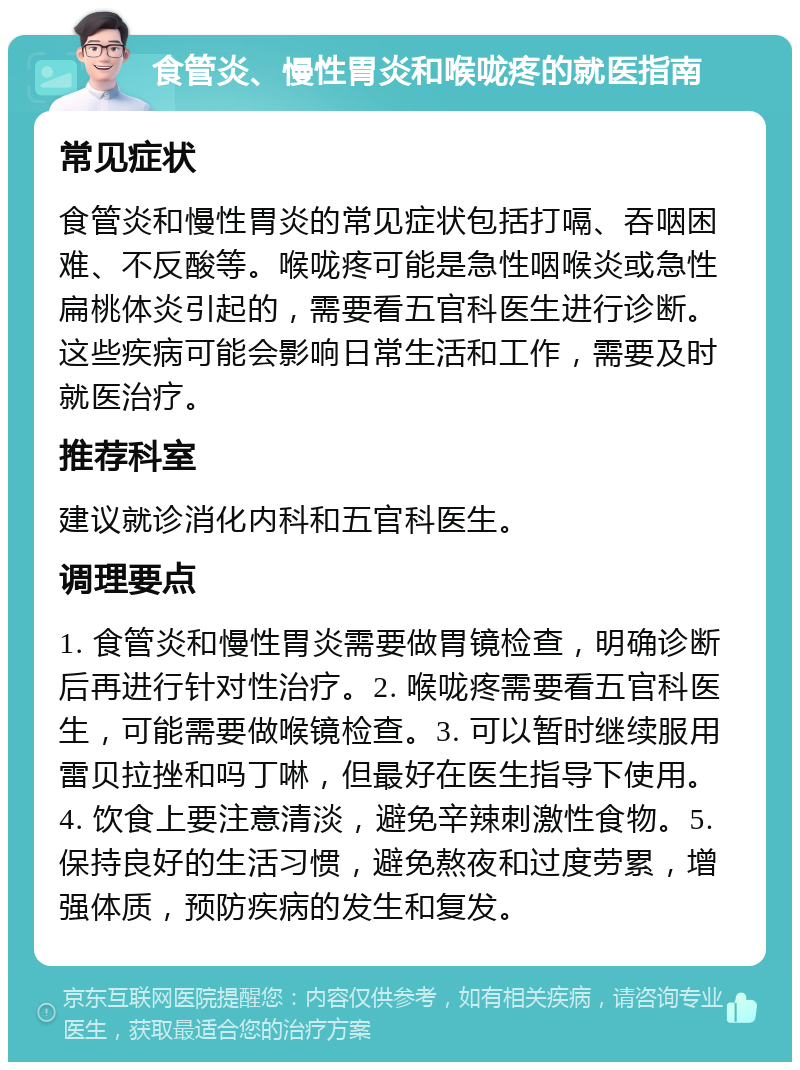 食管炎、慢性胃炎和喉咙疼的就医指南 常见症状 食管炎和慢性胃炎的常见症状包括打嗝、吞咽困难、不反酸等。喉咙疼可能是急性咽喉炎或急性扁桃体炎引起的，需要看五官科医生进行诊断。这些疾病可能会影响日常生活和工作，需要及时就医治疗。 推荐科室 建议就诊消化内科和五官科医生。 调理要点 1. 食管炎和慢性胃炎需要做胃镜检查，明确诊断后再进行针对性治疗。2. 喉咙疼需要看五官科医生，可能需要做喉镜检查。3. 可以暂时继续服用雷贝拉挫和吗丁啉，但最好在医生指导下使用。4. 饮食上要注意清淡，避免辛辣刺激性食物。5. 保持良好的生活习惯，避免熬夜和过度劳累，增强体质，预防疾病的发生和复发。