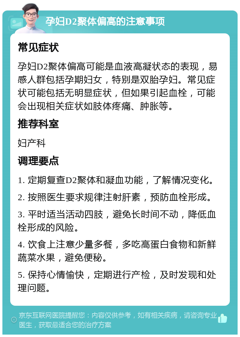 孕妇D2聚体偏高的注意事项 常见症状 孕妇D2聚体偏高可能是血液高凝状态的表现，易感人群包括孕期妇女，特别是双胎孕妇。常见症状可能包括无明显症状，但如果引起血栓，可能会出现相关症状如肢体疼痛、肿胀等。 推荐科室 妇产科 调理要点 1. 定期复查D2聚体和凝血功能，了解情况变化。 2. 按照医生要求规律注射肝素，预防血栓形成。 3. 平时适当活动四肢，避免长时间不动，降低血栓形成的风险。 4. 饮食上注意少量多餐，多吃高蛋白食物和新鲜蔬菜水果，避免便秘。 5. 保持心情愉快，定期进行产检，及时发现和处理问题。