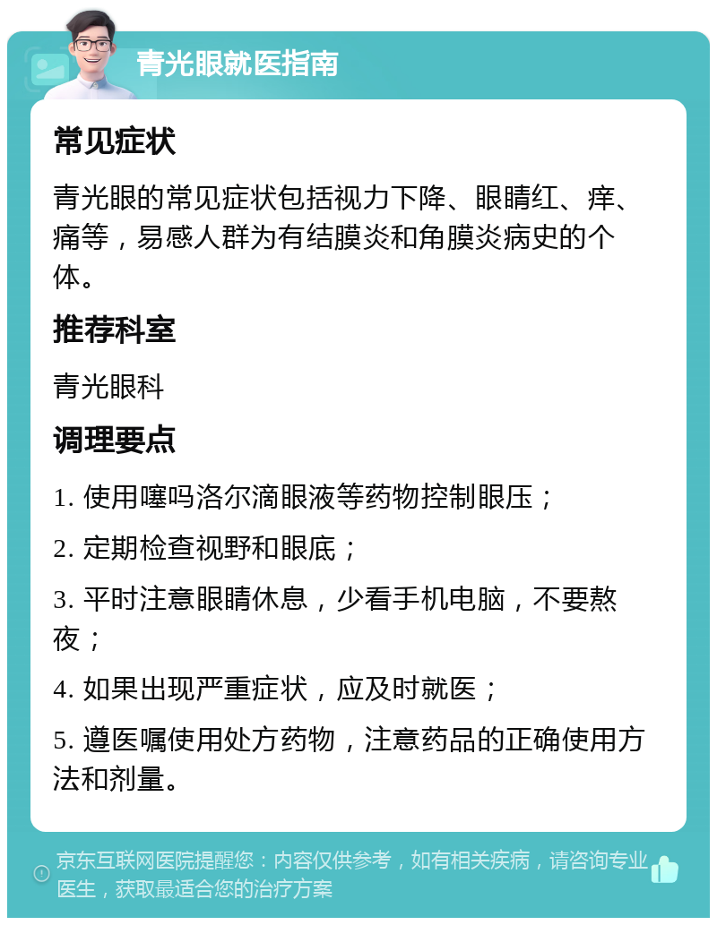 青光眼就医指南 常见症状 青光眼的常见症状包括视力下降、眼睛红、痒、痛等，易感人群为有结膜炎和角膜炎病史的个体。 推荐科室 青光眼科 调理要点 1. 使用噻吗洛尔滴眼液等药物控制眼压； 2. 定期检查视野和眼底； 3. 平时注意眼睛休息，少看手机电脑，不要熬夜； 4. 如果出现严重症状，应及时就医； 5. 遵医嘱使用处方药物，注意药品的正确使用方法和剂量。