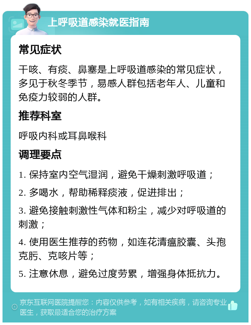 上呼吸道感染就医指南 常见症状 干咳、有痰、鼻塞是上呼吸道感染的常见症状，多见于秋冬季节，易感人群包括老年人、儿童和免疫力较弱的人群。 推荐科室 呼吸内科或耳鼻喉科 调理要点 1. 保持室内空气湿润，避免干燥刺激呼吸道； 2. 多喝水，帮助稀释痰液，促进排出； 3. 避免接触刺激性气体和粉尘，减少对呼吸道的刺激； 4. 使用医生推荐的药物，如连花清瘟胶囊、头孢克肟、克咳片等； 5. 注意休息，避免过度劳累，增强身体抵抗力。