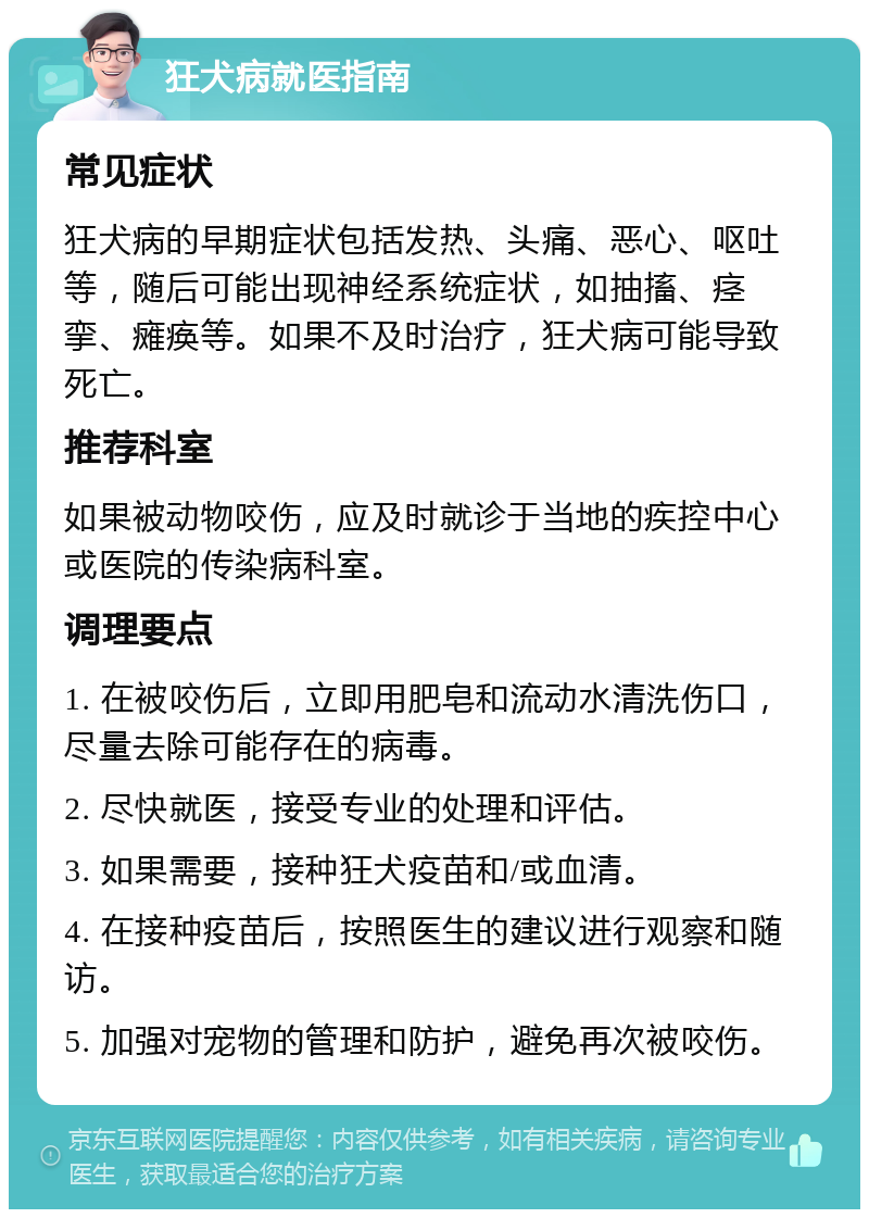 狂犬病就医指南 常见症状 狂犬病的早期症状包括发热、头痛、恶心、呕吐等，随后可能出现神经系统症状，如抽搐、痉挛、瘫痪等。如果不及时治疗，狂犬病可能导致死亡。 推荐科室 如果被动物咬伤，应及时就诊于当地的疾控中心或医院的传染病科室。 调理要点 1. 在被咬伤后，立即用肥皂和流动水清洗伤口，尽量去除可能存在的病毒。 2. 尽快就医，接受专业的处理和评估。 3. 如果需要，接种狂犬疫苗和/或血清。 4. 在接种疫苗后，按照医生的建议进行观察和随访。 5. 加强对宠物的管理和防护，避免再次被咬伤。