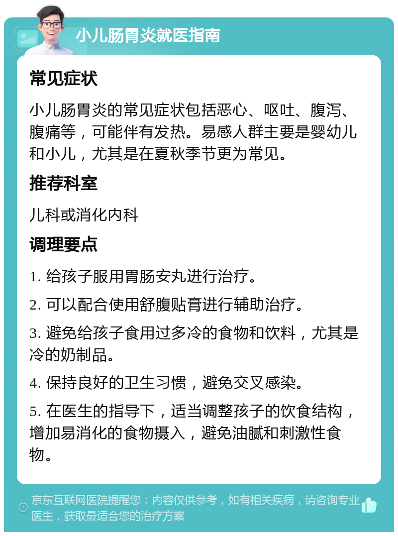 小儿肠胃炎就医指南 常见症状 小儿肠胃炎的常见症状包括恶心、呕吐、腹泻、腹痛等，可能伴有发热。易感人群主要是婴幼儿和小儿，尤其是在夏秋季节更为常见。 推荐科室 儿科或消化内科 调理要点 1. 给孩子服用胃肠安丸进行治疗。 2. 可以配合使用舒腹贴膏进行辅助治疗。 3. 避免给孩子食用过多冷的食物和饮料，尤其是冷的奶制品。 4. 保持良好的卫生习惯，避免交叉感染。 5. 在医生的指导下，适当调整孩子的饮食结构，增加易消化的食物摄入，避免油腻和刺激性食物。