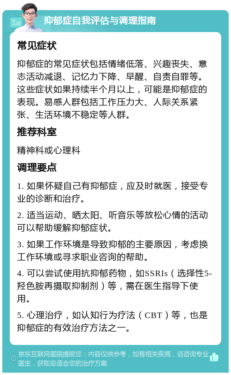 抑郁症自我评估与调理指南 常见症状 抑郁症的常见症状包括情绪低落、兴趣丧失、意志活动减退、记忆力下降、早醒、自责自罪等。这些症状如果持续半个月以上，可能是抑郁症的表现。易感人群包括工作压力大、人际关系紧张、生活环境不稳定等人群。 推荐科室 精神科或心理科 调理要点 1. 如果怀疑自己有抑郁症，应及时就医，接受专业的诊断和治疗。 2. 适当运动、晒太阳、听音乐等放松心情的活动可以帮助缓解抑郁症状。 3. 如果工作环境是导致抑郁的主要原因，考虑换工作环境或寻求职业咨询的帮助。 4. 可以尝试使用抗抑郁药物，如SSRIs（选择性5-羟色胺再摄取抑制剂）等，需在医生指导下使用。 5. 心理治疗，如认知行为疗法（CBT）等，也是抑郁症的有效治疗方法之一。