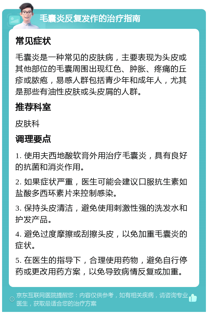 毛囊炎反复发作的治疗指南 常见症状 毛囊炎是一种常见的皮肤病，主要表现为头皮或其他部位的毛囊周围出现红色、肿胀、疼痛的丘疹或脓疱，易感人群包括青少年和成年人，尤其是那些有油性皮肤或头皮屑的人群。 推荐科室 皮肤科 调理要点 1. 使用夫西地酸软膏外用治疗毛囊炎，具有良好的抗菌和消炎作用。 2. 如果症状严重，医生可能会建议口服抗生素如盐酸多西环素片来控制感染。 3. 保持头皮清洁，避免使用刺激性强的洗发水和护发产品。 4. 避免过度摩擦或刮擦头皮，以免加重毛囊炎的症状。 5. 在医生的指导下，合理使用药物，避免自行停药或更改用药方案，以免导致病情反复或加重。