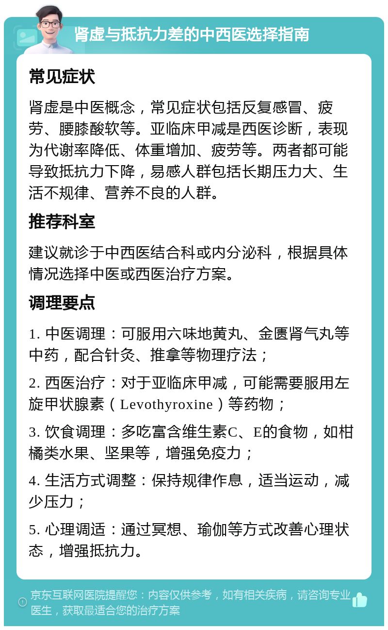 肾虚与抵抗力差的中西医选择指南 常见症状 肾虚是中医概念，常见症状包括反复感冒、疲劳、腰膝酸软等。亚临床甲减是西医诊断，表现为代谢率降低、体重增加、疲劳等。两者都可能导致抵抗力下降，易感人群包括长期压力大、生活不规律、营养不良的人群。 推荐科室 建议就诊于中西医结合科或内分泌科，根据具体情况选择中医或西医治疗方案。 调理要点 1. 中医调理：可服用六味地黄丸、金匮肾气丸等中药，配合针灸、推拿等物理疗法； 2. 西医治疗：对于亚临床甲减，可能需要服用左旋甲状腺素（Levothyroxine）等药物； 3. 饮食调理：多吃富含维生素C、E的食物，如柑橘类水果、坚果等，增强免疫力； 4. 生活方式调整：保持规律作息，适当运动，减少压力； 5. 心理调适：通过冥想、瑜伽等方式改善心理状态，增强抵抗力。