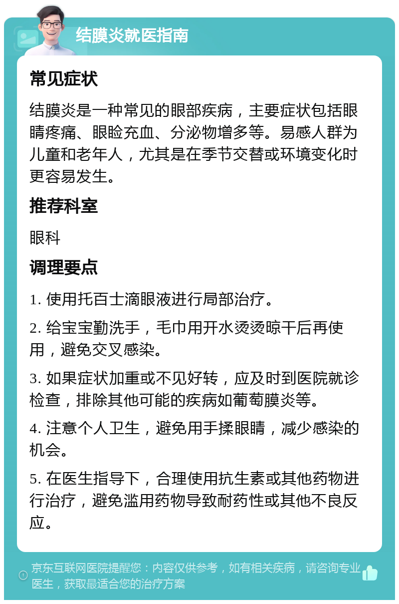 结膜炎就医指南 常见症状 结膜炎是一种常见的眼部疾病，主要症状包括眼睛疼痛、眼睑充血、分泌物增多等。易感人群为儿童和老年人，尤其是在季节交替或环境变化时更容易发生。 推荐科室 眼科 调理要点 1. 使用托百士滴眼液进行局部治疗。 2. 给宝宝勤洗手，毛巾用开水烫烫晾干后再使用，避免交叉感染。 3. 如果症状加重或不见好转，应及时到医院就诊检查，排除其他可能的疾病如葡萄膜炎等。 4. 注意个人卫生，避免用手揉眼睛，减少感染的机会。 5. 在医生指导下，合理使用抗生素或其他药物进行治疗，避免滥用药物导致耐药性或其他不良反应。