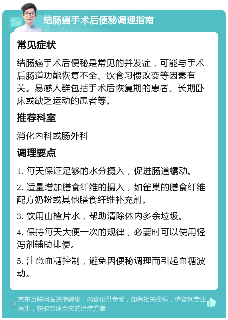 结肠癌手术后便秘调理指南 常见症状 结肠癌手术后便秘是常见的并发症，可能与手术后肠道功能恢复不全、饮食习惯改变等因素有关。易感人群包括手术后恢复期的患者、长期卧床或缺乏运动的患者等。 推荐科室 消化内科或肠外科 调理要点 1. 每天保证足够的水分摄入，促进肠道蠕动。 2. 适量增加膳食纤维的摄入，如雀巢的膳食纤维配方奶粉或其他膳食纤维补充剂。 3. 饮用山楂片水，帮助清除体内多余垃圾。 4. 保持每天大便一次的规律，必要时可以使用轻泻剂辅助排便。 5. 注意血糖控制，避免因便秘调理而引起血糖波动。