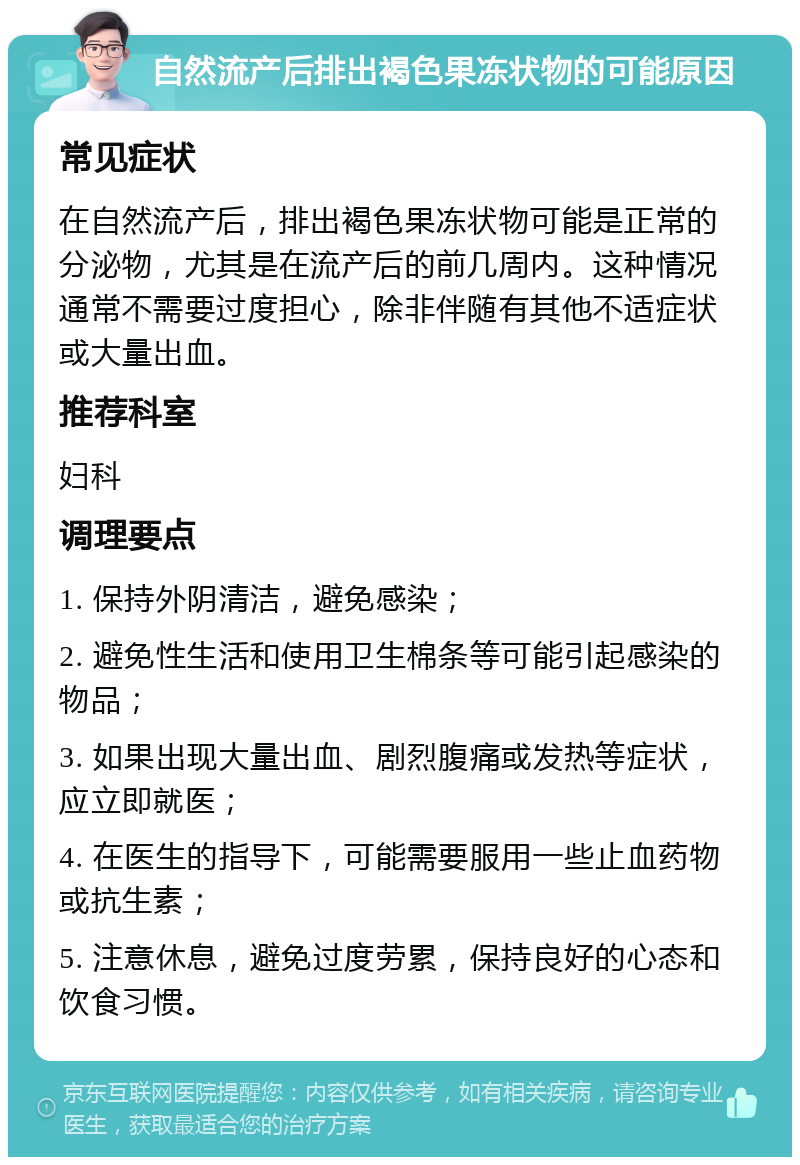 自然流产后排出褐色果冻状物的可能原因 常见症状 在自然流产后，排出褐色果冻状物可能是正常的分泌物，尤其是在流产后的前几周内。这种情况通常不需要过度担心，除非伴随有其他不适症状或大量出血。 推荐科室 妇科 调理要点 1. 保持外阴清洁，避免感染； 2. 避免性生活和使用卫生棉条等可能引起感染的物品； 3. 如果出现大量出血、剧烈腹痛或发热等症状，应立即就医； 4. 在医生的指导下，可能需要服用一些止血药物或抗生素； 5. 注意休息，避免过度劳累，保持良好的心态和饮食习惯。