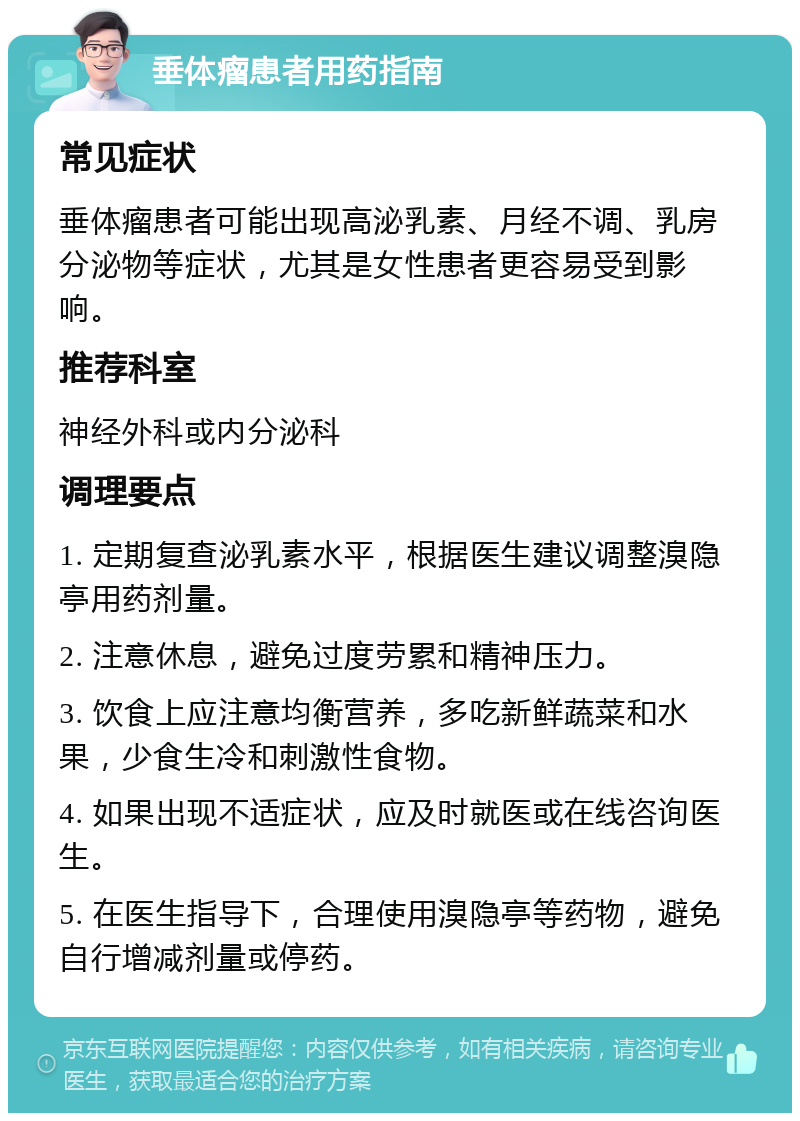 垂体瘤患者用药指南 常见症状 垂体瘤患者可能出现高泌乳素、月经不调、乳房分泌物等症状，尤其是女性患者更容易受到影响。 推荐科室 神经外科或内分泌科 调理要点 1. 定期复查泌乳素水平，根据医生建议调整溴隐亭用药剂量。 2. 注意休息，避免过度劳累和精神压力。 3. 饮食上应注意均衡营养，多吃新鲜蔬菜和水果，少食生冷和刺激性食物。 4. 如果出现不适症状，应及时就医或在线咨询医生。 5. 在医生指导下，合理使用溴隐亭等药物，避免自行增减剂量或停药。