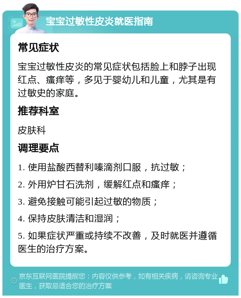 宝宝过敏性皮炎就医指南 常见症状 宝宝过敏性皮炎的常见症状包括脸上和脖子出现红点、瘙痒等，多见于婴幼儿和儿童，尤其是有过敏史的家庭。 推荐科室 皮肤科 调理要点 1. 使用盐酸西替利嗪滴剂口服，抗过敏； 2. 外用炉甘石洗剂，缓解红点和瘙痒； 3. 避免接触可能引起过敏的物质； 4. 保持皮肤清洁和湿润； 5. 如果症状严重或持续不改善，及时就医并遵循医生的治疗方案。