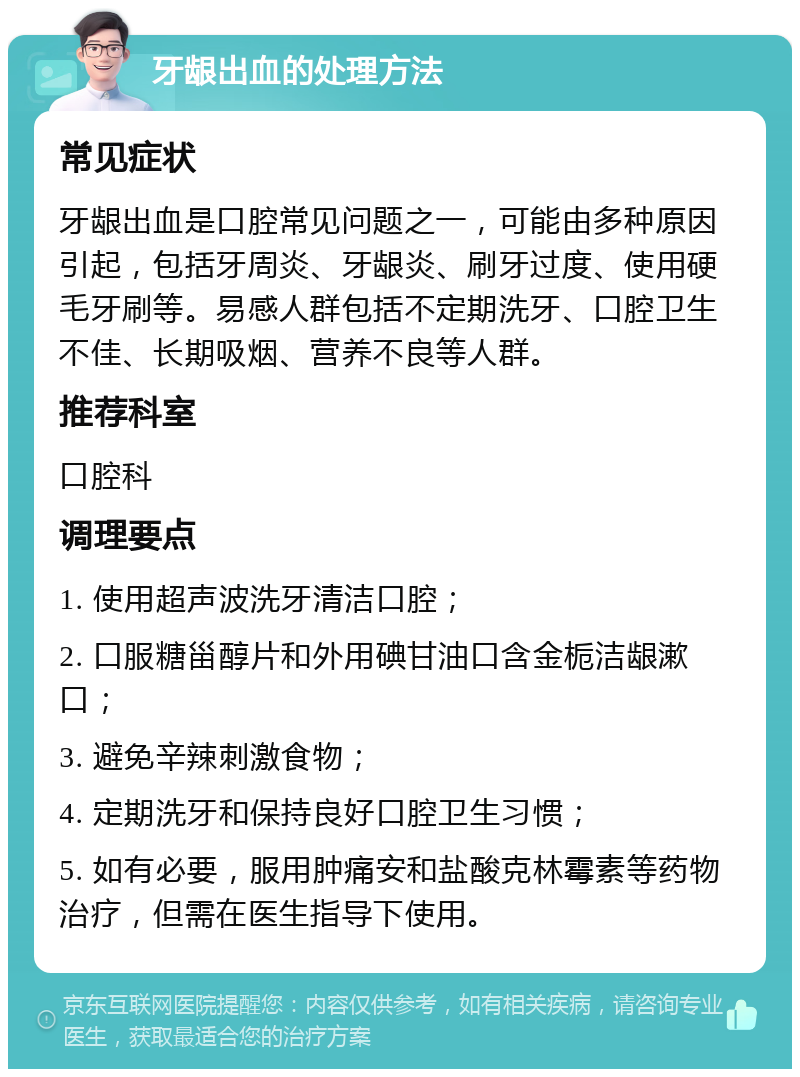 牙龈出血的处理方法 常见症状 牙龈出血是口腔常见问题之一，可能由多种原因引起，包括牙周炎、牙龈炎、刷牙过度、使用硬毛牙刷等。易感人群包括不定期洗牙、口腔卫生不佳、长期吸烟、营养不良等人群。 推荐科室 口腔科 调理要点 1. 使用超声波洗牙清洁口腔； 2. 口服糖甾醇片和外用碘甘油口含金栀洁龈漱口； 3. 避免辛辣刺激食物； 4. 定期洗牙和保持良好口腔卫生习惯； 5. 如有必要，服用肿痛安和盐酸克林霉素等药物治疗，但需在医生指导下使用。