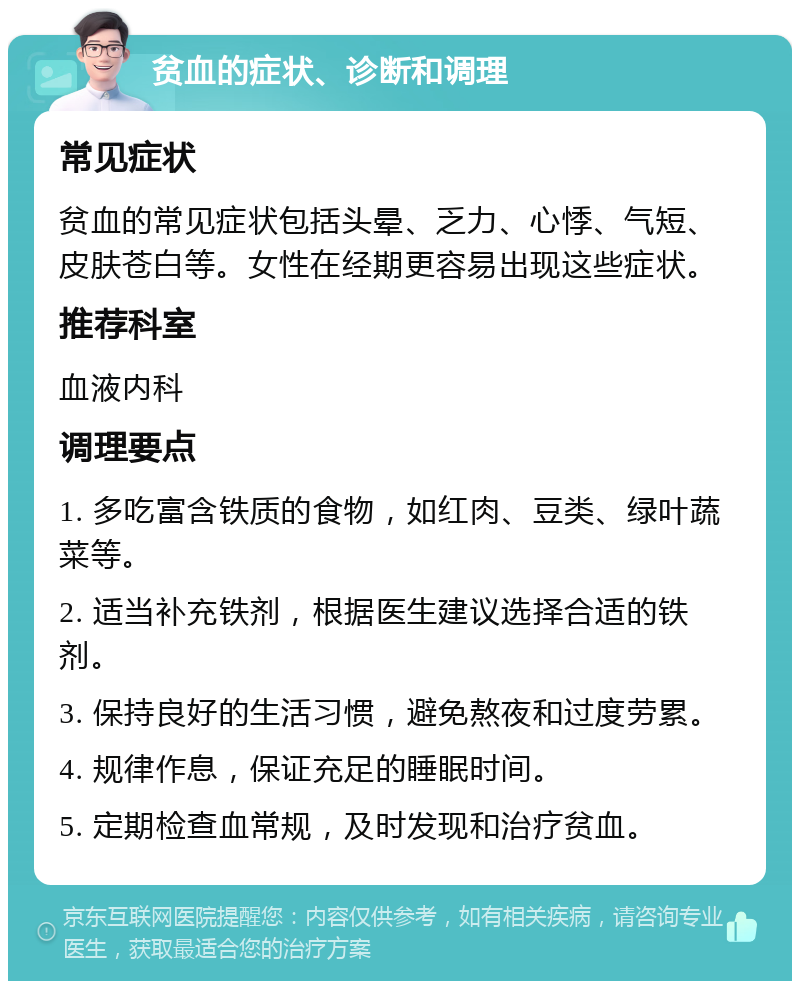 贫血的症状、诊断和调理 常见症状 贫血的常见症状包括头晕、乏力、心悸、气短、皮肤苍白等。女性在经期更容易出现这些症状。 推荐科室 血液内科 调理要点 1. 多吃富含铁质的食物，如红肉、豆类、绿叶蔬菜等。 2. 适当补充铁剂，根据医生建议选择合适的铁剂。 3. 保持良好的生活习惯，避免熬夜和过度劳累。 4. 规律作息，保证充足的睡眠时间。 5. 定期检查血常规，及时发现和治疗贫血。