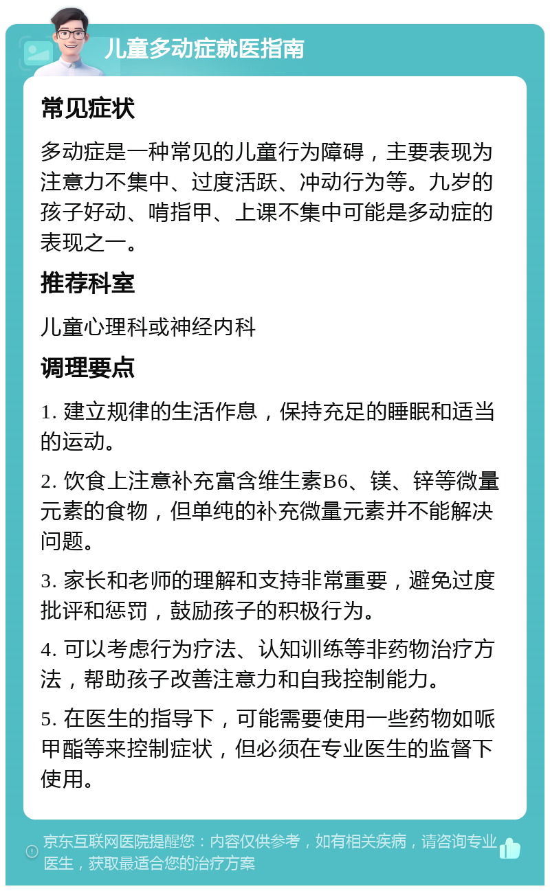 儿童多动症就医指南 常见症状 多动症是一种常见的儿童行为障碍，主要表现为注意力不集中、过度活跃、冲动行为等。九岁的孩子好动、啃指甲、上课不集中可能是多动症的表现之一。 推荐科室 儿童心理科或神经内科 调理要点 1. 建立规律的生活作息，保持充足的睡眠和适当的运动。 2. 饮食上注意补充富含维生素B6、镁、锌等微量元素的食物，但单纯的补充微量元素并不能解决问题。 3. 家长和老师的理解和支持非常重要，避免过度批评和惩罚，鼓励孩子的积极行为。 4. 可以考虑行为疗法、认知训练等非药物治疗方法，帮助孩子改善注意力和自我控制能力。 5. 在医生的指导下，可能需要使用一些药物如哌甲酯等来控制症状，但必须在专业医生的监督下使用。