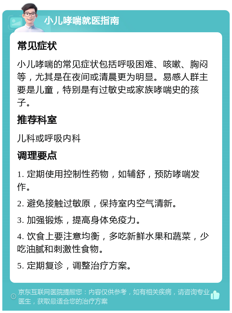 小儿哮喘就医指南 常见症状 小儿哮喘的常见症状包括呼吸困难、咳嗽、胸闷等，尤其是在夜间或清晨更为明显。易感人群主要是儿童，特别是有过敏史或家族哮喘史的孩子。 推荐科室 儿科或呼吸内科 调理要点 1. 定期使用控制性药物，如辅舒，预防哮喘发作。 2. 避免接触过敏原，保持室内空气清新。 3. 加强锻炼，提高身体免疫力。 4. 饮食上要注意均衡，多吃新鲜水果和蔬菜，少吃油腻和刺激性食物。 5. 定期复诊，调整治疗方案。