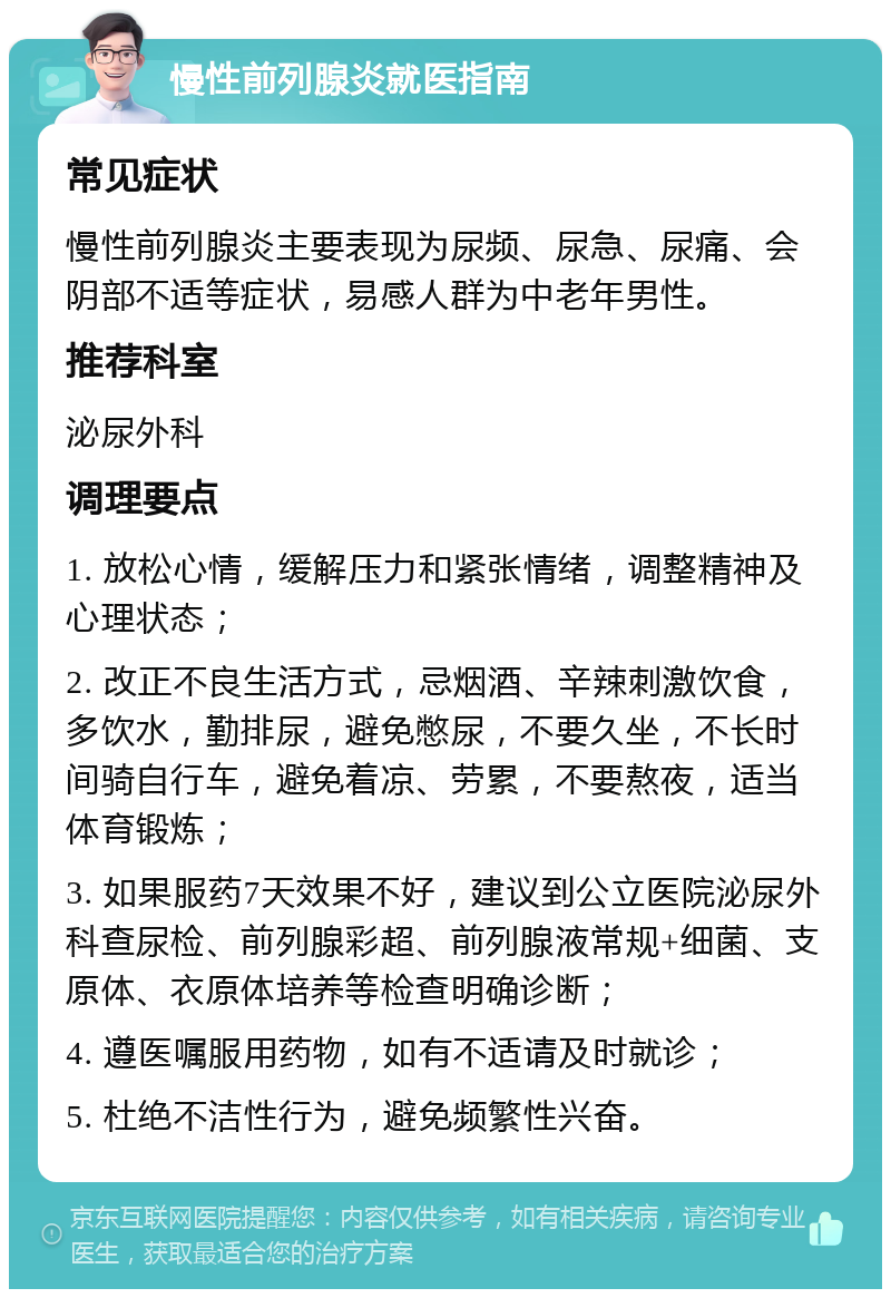 慢性前列腺炎就医指南 常见症状 慢性前列腺炎主要表现为尿频、尿急、尿痛、会阴部不适等症状，易感人群为中老年男性。 推荐科室 泌尿外科 调理要点 1. 放松心情，缓解压力和紧张情绪，调整精神及心理状态； 2. 改正不良生活方式，忌烟酒、辛辣刺激饮食，多饮水，勤排尿，避免憋尿，不要久坐，不长时间骑自行车，避免着凉、劳累，不要熬夜，适当体育锻炼； 3. 如果服药7天效果不好，建议到公立医院泌尿外科查尿检、前列腺彩超、前列腺液常规+细菌、支原体、衣原体培养等检查明确诊断； 4. 遵医嘱服用药物，如有不适请及时就诊； 5. 杜绝不洁性行为，避免频繁性兴奋。