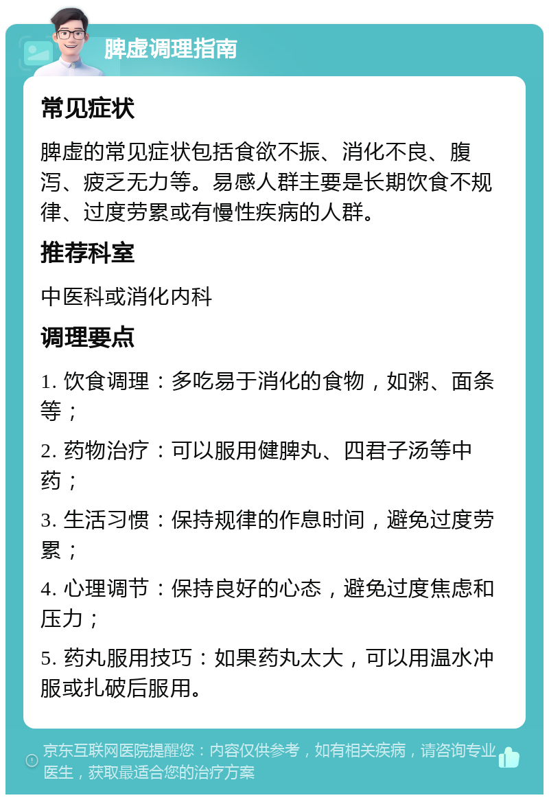 脾虚调理指南 常见症状 脾虚的常见症状包括食欲不振、消化不良、腹泻、疲乏无力等。易感人群主要是长期饮食不规律、过度劳累或有慢性疾病的人群。 推荐科室 中医科或消化内科 调理要点 1. 饮食调理：多吃易于消化的食物，如粥、面条等； 2. 药物治疗：可以服用健脾丸、四君子汤等中药； 3. 生活习惯：保持规律的作息时间，避免过度劳累； 4. 心理调节：保持良好的心态，避免过度焦虑和压力； 5. 药丸服用技巧：如果药丸太大，可以用温水冲服或扎破后服用。