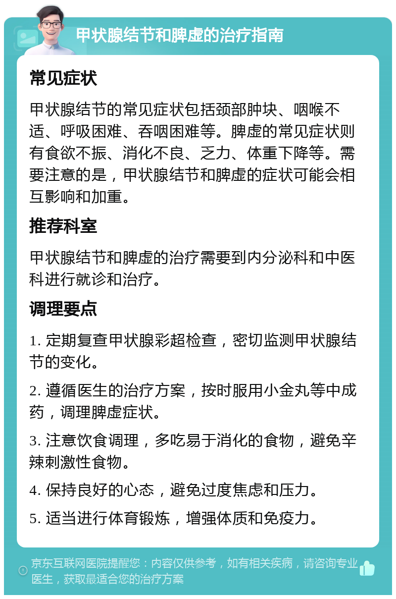 甲状腺结节和脾虚的治疗指南 常见症状 甲状腺结节的常见症状包括颈部肿块、咽喉不适、呼吸困难、吞咽困难等。脾虚的常见症状则有食欲不振、消化不良、乏力、体重下降等。需要注意的是，甲状腺结节和脾虚的症状可能会相互影响和加重。 推荐科室 甲状腺结节和脾虚的治疗需要到内分泌科和中医科进行就诊和治疗。 调理要点 1. 定期复查甲状腺彩超检查，密切监测甲状腺结节的变化。 2. 遵循医生的治疗方案，按时服用小金丸等中成药，调理脾虚症状。 3. 注意饮食调理，多吃易于消化的食物，避免辛辣刺激性食物。 4. 保持良好的心态，避免过度焦虑和压力。 5. 适当进行体育锻炼，增强体质和免疫力。