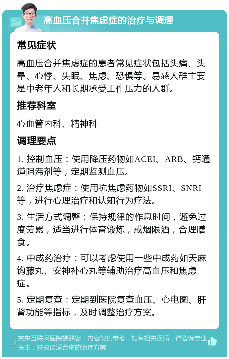 高血压合并焦虑症的治疗与调理 常见症状 高血压合并焦虑症的患者常见症状包括头痛、头晕、心悸、失眠、焦虑、恐惧等。易感人群主要是中老年人和长期承受工作压力的人群。 推荐科室 心血管内科、精神科 调理要点 1. 控制血压：使用降压药物如ACEI、ARB、钙通道阻滞剂等，定期监测血压。 2. 治疗焦虑症：使用抗焦虑药物如SSRI、SNRI等，进行心理治疗和认知行为疗法。 3. 生活方式调整：保持规律的作息时间，避免过度劳累，适当进行体育锻炼，戒烟限酒，合理膳食。 4. 中成药治疗：可以考虑使用一些中成药如天麻钩藤丸、安神补心丸等辅助治疗高血压和焦虑症。 5. 定期复查：定期到医院复查血压、心电图、肝肾功能等指标，及时调整治疗方案。