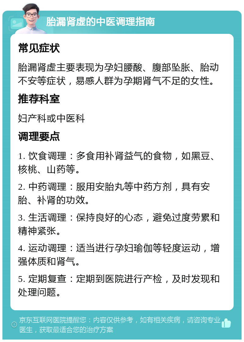 胎漏肾虚的中医调理指南 常见症状 胎漏肾虚主要表现为孕妇腰酸、腹部坠胀、胎动不安等症状，易感人群为孕期肾气不足的女性。 推荐科室 妇产科或中医科 调理要点 1. 饮食调理：多食用补肾益气的食物，如黑豆、核桃、山药等。 2. 中药调理：服用安胎丸等中药方剂，具有安胎、补肾的功效。 3. 生活调理：保持良好的心态，避免过度劳累和精神紧张。 4. 运动调理：适当进行孕妇瑜伽等轻度运动，增强体质和肾气。 5. 定期复查：定期到医院进行产检，及时发现和处理问题。