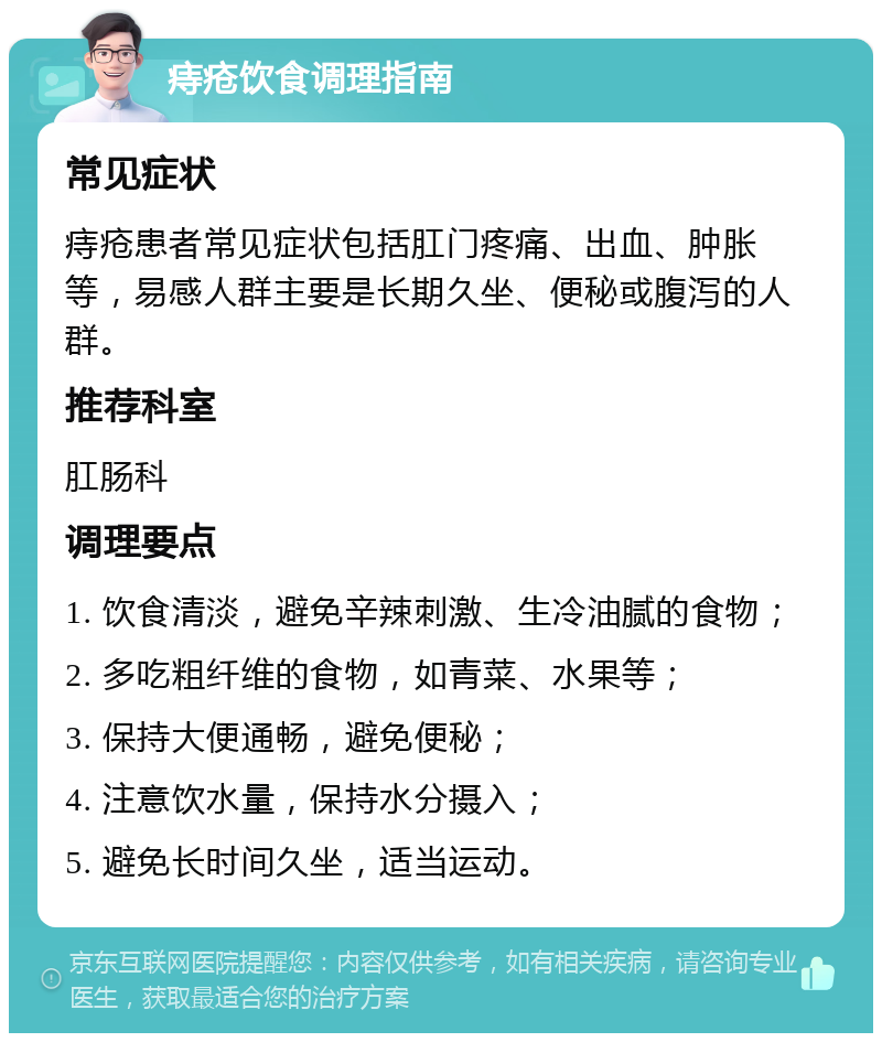 痔疮饮食调理指南 常见症状 痔疮患者常见症状包括肛门疼痛、出血、肿胀等，易感人群主要是长期久坐、便秘或腹泻的人群。 推荐科室 肛肠科 调理要点 1. 饮食清淡，避免辛辣刺激、生冷油腻的食物； 2. 多吃粗纤维的食物，如青菜、水果等； 3. 保持大便通畅，避免便秘； 4. 注意饮水量，保持水分摄入； 5. 避免长时间久坐，适当运动。