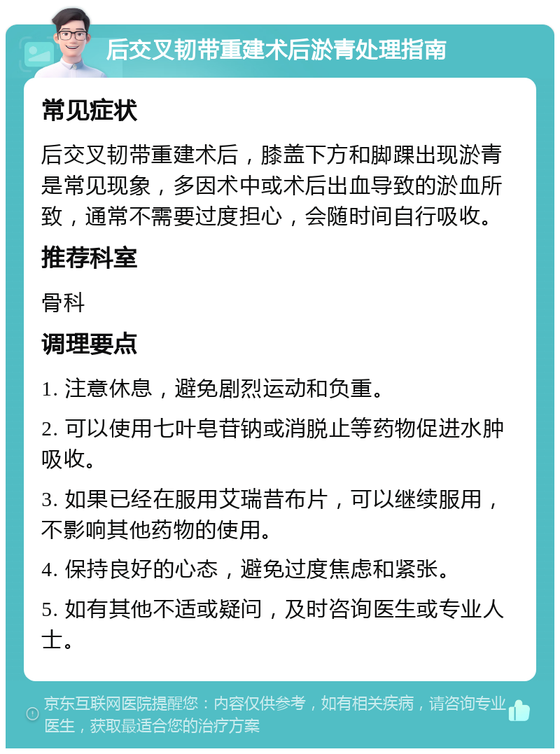 后交叉韧带重建术后淤青处理指南 常见症状 后交叉韧带重建术后，膝盖下方和脚踝出现淤青是常见现象，多因术中或术后出血导致的淤血所致，通常不需要过度担心，会随时间自行吸收。 推荐科室 骨科 调理要点 1. 注意休息，避免剧烈运动和负重。 2. 可以使用七叶皂苷钠或消脱止等药物促进水肿吸收。 3. 如果已经在服用艾瑞昔布片，可以继续服用，不影响其他药物的使用。 4. 保持良好的心态，避免过度焦虑和紧张。 5. 如有其他不适或疑问，及时咨询医生或专业人士。