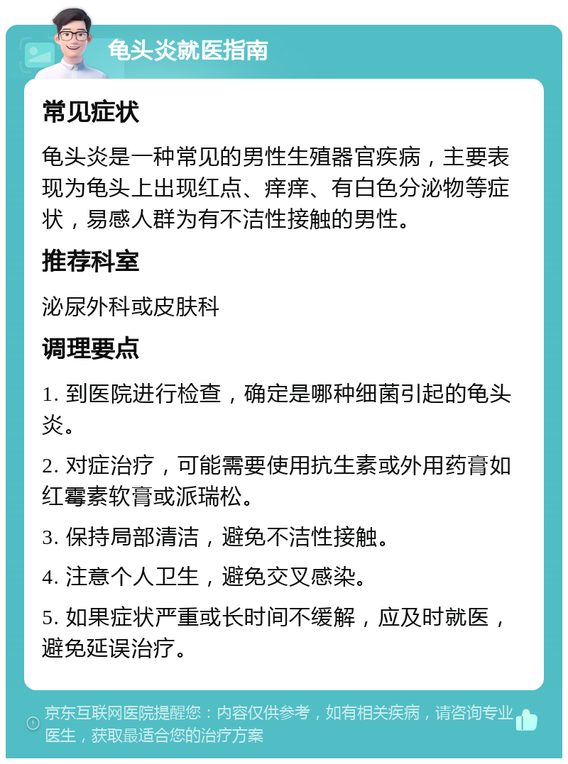 龟头炎就医指南 常见症状 龟头炎是一种常见的男性生殖器官疾病，主要表现为龟头上出现红点、痒痒、有白色分泌物等症状，易感人群为有不洁性接触的男性。 推荐科室 泌尿外科或皮肤科 调理要点 1. 到医院进行检查，确定是哪种细菌引起的龟头炎。 2. 对症治疗，可能需要使用抗生素或外用药膏如红霉素软膏或派瑞松。 3. 保持局部清洁，避免不洁性接触。 4. 注意个人卫生，避免交叉感染。 5. 如果症状严重或长时间不缓解，应及时就医，避免延误治疗。