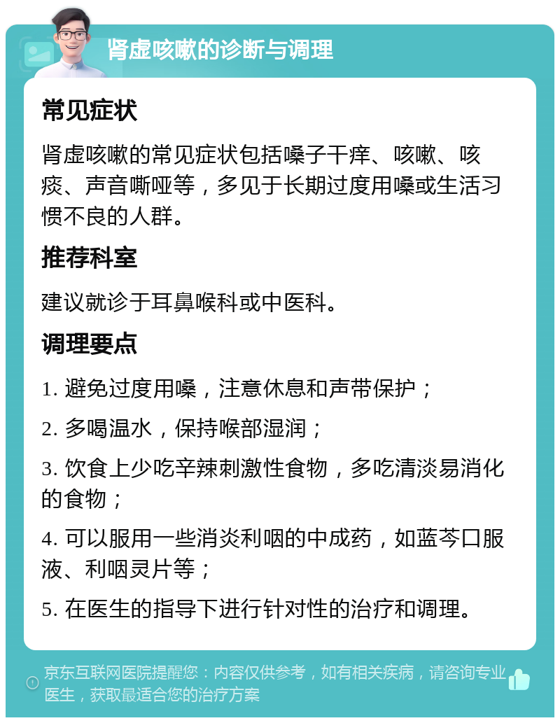 肾虚咳嗽的诊断与调理 常见症状 肾虚咳嗽的常见症状包括嗓子干痒、咳嗽、咳痰、声音嘶哑等，多见于长期过度用嗓或生活习惯不良的人群。 推荐科室 建议就诊于耳鼻喉科或中医科。 调理要点 1. 避免过度用嗓，注意休息和声带保护； 2. 多喝温水，保持喉部湿润； 3. 饮食上少吃辛辣刺激性食物，多吃清淡易消化的食物； 4. 可以服用一些消炎利咽的中成药，如蓝芩口服液、利咽灵片等； 5. 在医生的指导下进行针对性的治疗和调理。