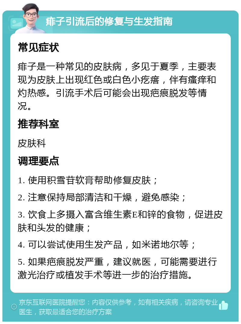 痱子引流后的修复与生发指南 常见症状 痱子是一种常见的皮肤病，多见于夏季，主要表现为皮肤上出现红色或白色小疙瘩，伴有瘙痒和灼热感。引流手术后可能会出现疤痕脱发等情况。 推荐科室 皮肤科 调理要点 1. 使用积雪苷软膏帮助修复皮肤； 2. 注意保持局部清洁和干燥，避免感染； 3. 饮食上多摄入富含维生素E和锌的食物，促进皮肤和头发的健康； 4. 可以尝试使用生发产品，如米诺地尔等； 5. 如果疤痕脱发严重，建议就医，可能需要进行激光治疗或植发手术等进一步的治疗措施。