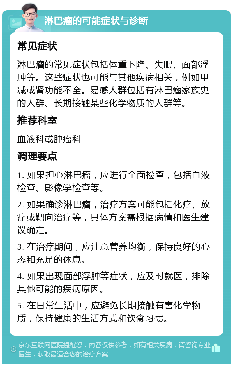 淋巴瘤的可能症状与诊断 常见症状 淋巴瘤的常见症状包括体重下降、失眠、面部浮肿等。这些症状也可能与其他疾病相关，例如甲减或肾功能不全。易感人群包括有淋巴瘤家族史的人群、长期接触某些化学物质的人群等。 推荐科室 血液科或肿瘤科 调理要点 1. 如果担心淋巴瘤，应进行全面检查，包括血液检查、影像学检查等。 2. 如果确诊淋巴瘤，治疗方案可能包括化疗、放疗或靶向治疗等，具体方案需根据病情和医生建议确定。 3. 在治疗期间，应注意营养均衡，保持良好的心态和充足的休息。 4. 如果出现面部浮肿等症状，应及时就医，排除其他可能的疾病原因。 5. 在日常生活中，应避免长期接触有害化学物质，保持健康的生活方式和饮食习惯。