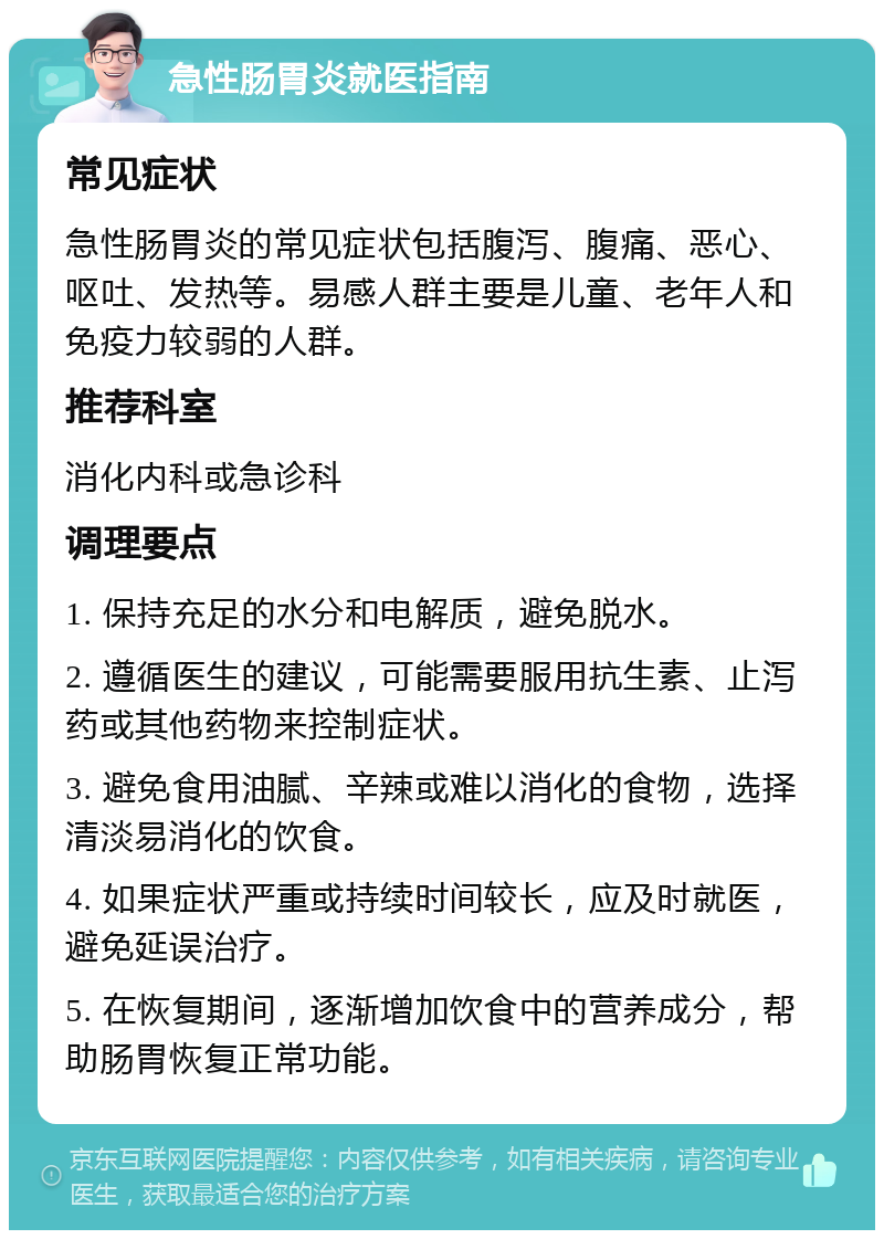 急性肠胃炎就医指南 常见症状 急性肠胃炎的常见症状包括腹泻、腹痛、恶心、呕吐、发热等。易感人群主要是儿童、老年人和免疫力较弱的人群。 推荐科室 消化内科或急诊科 调理要点 1. 保持充足的水分和电解质，避免脱水。 2. 遵循医生的建议，可能需要服用抗生素、止泻药或其他药物来控制症状。 3. 避免食用油腻、辛辣或难以消化的食物，选择清淡易消化的饮食。 4. 如果症状严重或持续时间较长，应及时就医，避免延误治疗。 5. 在恢复期间，逐渐增加饮食中的营养成分，帮助肠胃恢复正常功能。