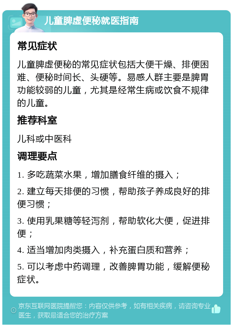 儿童脾虚便秘就医指南 常见症状 儿童脾虚便秘的常见症状包括大便干燥、排便困难、便秘时间长、头硬等。易感人群主要是脾胃功能较弱的儿童，尤其是经常生病或饮食不规律的儿童。 推荐科室 儿科或中医科 调理要点 1. 多吃蔬菜水果，增加膳食纤维的摄入； 2. 建立每天排便的习惯，帮助孩子养成良好的排便习惯； 3. 使用乳果糖等轻泻剂，帮助软化大便，促进排便； 4. 适当增加肉类摄入，补充蛋白质和营养； 5. 可以考虑中药调理，改善脾胃功能，缓解便秘症状。