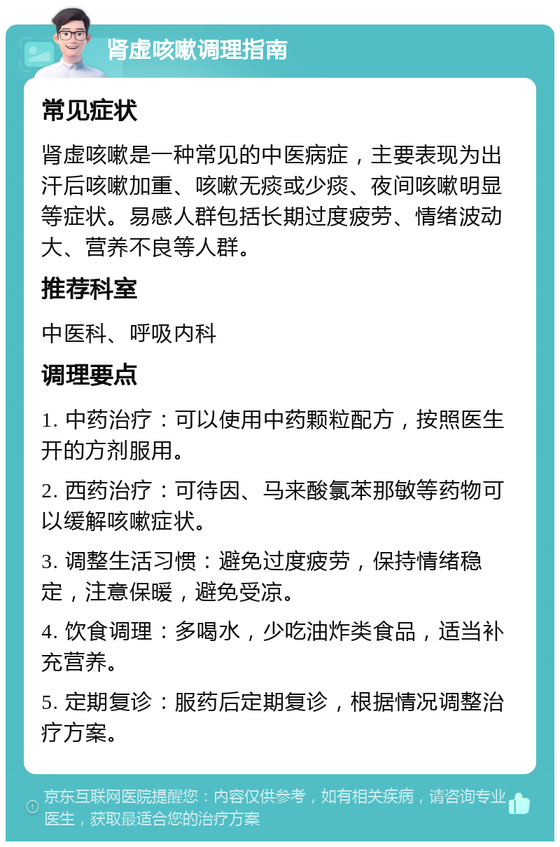 肾虚咳嗽调理指南 常见症状 肾虚咳嗽是一种常见的中医病症，主要表现为出汗后咳嗽加重、咳嗽无痰或少痰、夜间咳嗽明显等症状。易感人群包括长期过度疲劳、情绪波动大、营养不良等人群。 推荐科室 中医科、呼吸内科 调理要点 1. 中药治疗：可以使用中药颗粒配方，按照医生开的方剂服用。 2. 西药治疗：可待因、马来酸氯苯那敏等药物可以缓解咳嗽症状。 3. 调整生活习惯：避免过度疲劳，保持情绪稳定，注意保暖，避免受凉。 4. 饮食调理：多喝水，少吃油炸类食品，适当补充营养。 5. 定期复诊：服药后定期复诊，根据情况调整治疗方案。