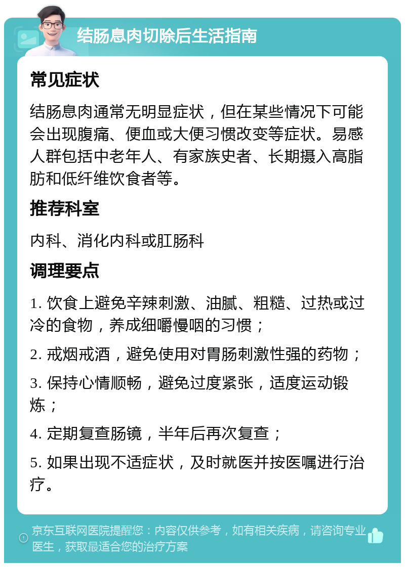 结肠息肉切除后生活指南 常见症状 结肠息肉通常无明显症状，但在某些情况下可能会出现腹痛、便血或大便习惯改变等症状。易感人群包括中老年人、有家族史者、长期摄入高脂肪和低纤维饮食者等。 推荐科室 内科、消化内科或肛肠科 调理要点 1. 饮食上避免辛辣刺激、油腻、粗糙、过热或过冷的食物，养成细嚼慢咽的习惯； 2. 戒烟戒酒，避免使用对胃肠刺激性强的药物； 3. 保持心情顺畅，避免过度紧张，适度运动锻炼； 4. 定期复查肠镜，半年后再次复查； 5. 如果出现不适症状，及时就医并按医嘱进行治疗。