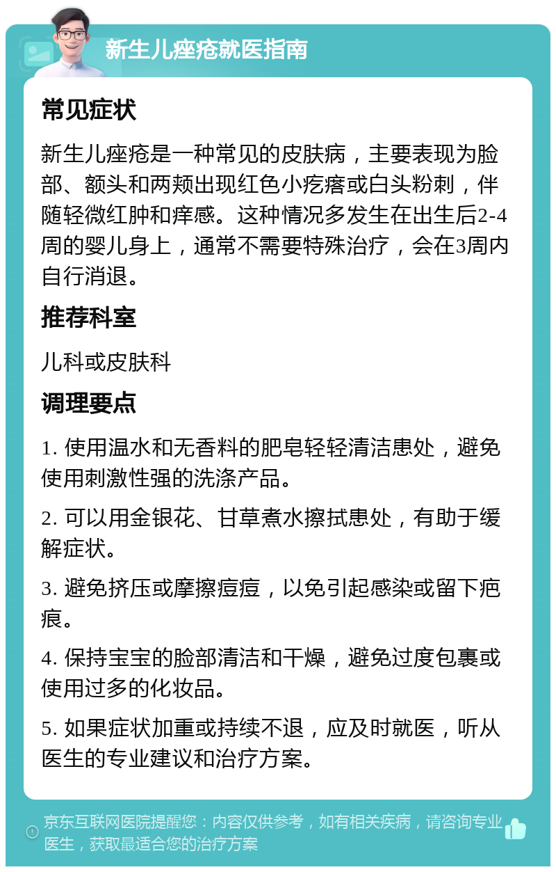 新生儿痤疮就医指南 常见症状 新生儿痤疮是一种常见的皮肤病，主要表现为脸部、额头和两颊出现红色小疙瘩或白头粉刺，伴随轻微红肿和痒感。这种情况多发生在出生后2-4周的婴儿身上，通常不需要特殊治疗，会在3周内自行消退。 推荐科室 儿科或皮肤科 调理要点 1. 使用温水和无香料的肥皂轻轻清洁患处，避免使用刺激性强的洗涤产品。 2. 可以用金银花、甘草煮水擦拭患处，有助于缓解症状。 3. 避免挤压或摩擦痘痘，以免引起感染或留下疤痕。 4. 保持宝宝的脸部清洁和干燥，避免过度包裹或使用过多的化妆品。 5. 如果症状加重或持续不退，应及时就医，听从医生的专业建议和治疗方案。