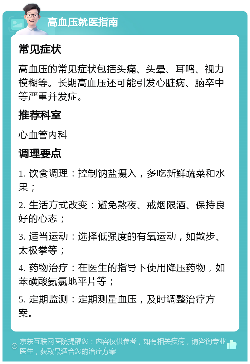 高血压就医指南 常见症状 高血压的常见症状包括头痛、头晕、耳鸣、视力模糊等。长期高血压还可能引发心脏病、脑卒中等严重并发症。 推荐科室 心血管内科 调理要点 1. 饮食调理：控制钠盐摄入，多吃新鲜蔬菜和水果； 2. 生活方式改变：避免熬夜、戒烟限酒、保持良好的心态； 3. 适当运动：选择低强度的有氧运动，如散步、太极拳等； 4. 药物治疗：在医生的指导下使用降压药物，如苯磺酸氨氯地平片等； 5. 定期监测：定期测量血压，及时调整治疗方案。