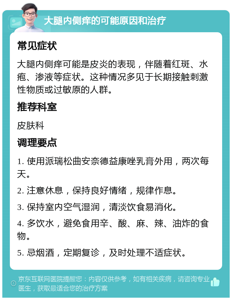 大腿内侧痒的可能原因和治疗 常见症状 大腿内侧痒可能是皮炎的表现，伴随着红斑、水疱、渗液等症状。这种情况多见于长期接触刺激性物质或过敏原的人群。 推荐科室 皮肤科 调理要点 1. 使用派瑞松曲安奈德益康唑乳膏外用，两次每天。 2. 注意休息，保持良好情绪，规律作息。 3. 保持室内空气湿润，清淡饮食易消化。 4. 多饮水，避免食用辛、酸、麻、辣、油炸的食物。 5. 忌烟酒，定期复诊，及时处理不适症状。