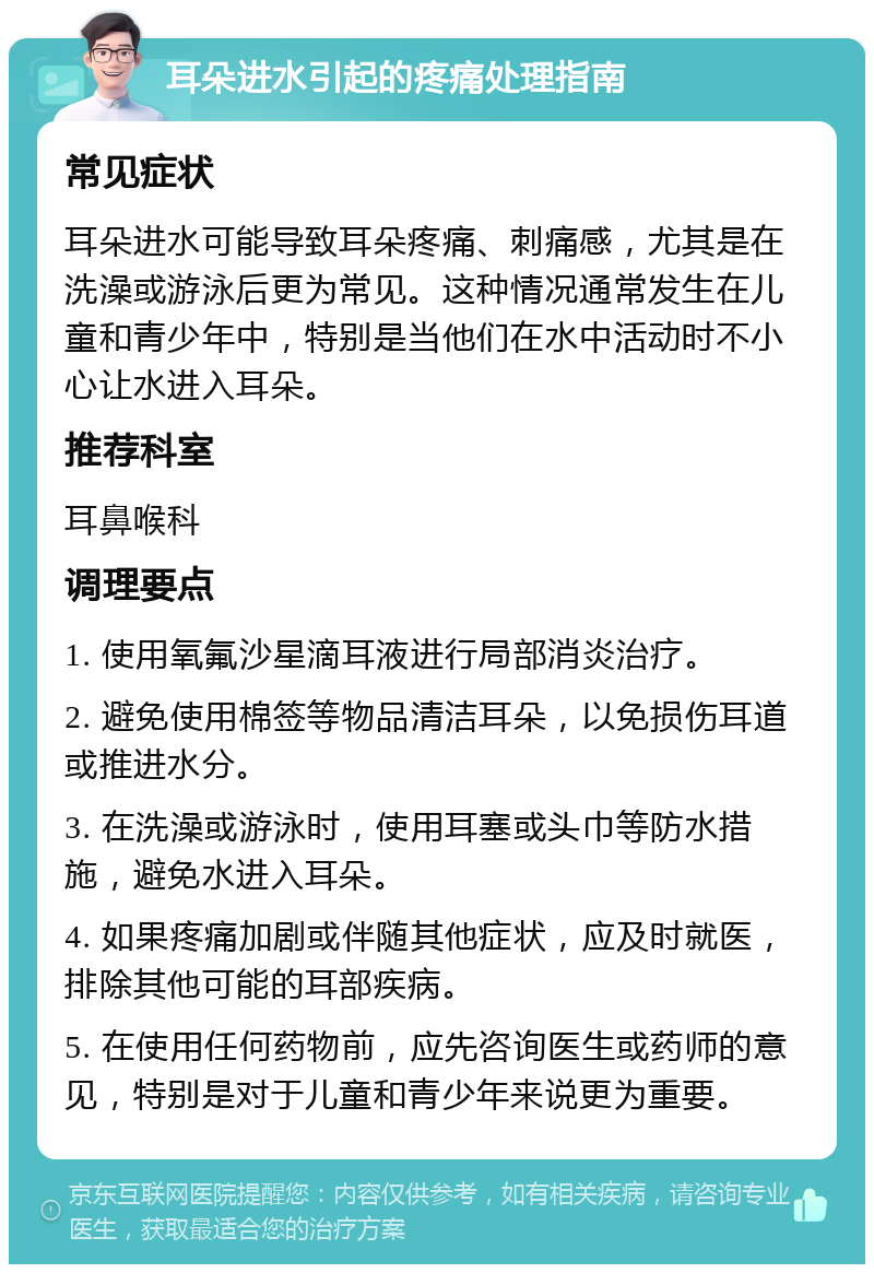 耳朵进水引起的疼痛处理指南 常见症状 耳朵进水可能导致耳朵疼痛、刺痛感，尤其是在洗澡或游泳后更为常见。这种情况通常发生在儿童和青少年中，特别是当他们在水中活动时不小心让水进入耳朵。 推荐科室 耳鼻喉科 调理要点 1. 使用氧氟沙星滴耳液进行局部消炎治疗。 2. 避免使用棉签等物品清洁耳朵，以免损伤耳道或推进水分。 3. 在洗澡或游泳时，使用耳塞或头巾等防水措施，避免水进入耳朵。 4. 如果疼痛加剧或伴随其他症状，应及时就医，排除其他可能的耳部疾病。 5. 在使用任何药物前，应先咨询医生或药师的意见，特别是对于儿童和青少年来说更为重要。