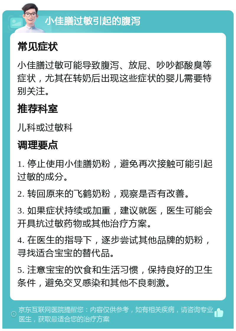 小佳膳过敏引起的腹泻 常见症状 小佳膳过敏可能导致腹泻、放屁、吵吵都酸臭等症状，尤其在转奶后出现这些症状的婴儿需要特别关注。 推荐科室 儿科或过敏科 调理要点 1. 停止使用小佳膳奶粉，避免再次接触可能引起过敏的成分。 2. 转回原来的飞鹤奶粉，观察是否有改善。 3. 如果症状持续或加重，建议就医，医生可能会开具抗过敏药物或其他治疗方案。 4. 在医生的指导下，逐步尝试其他品牌的奶粉，寻找适合宝宝的替代品。 5. 注意宝宝的饮食和生活习惯，保持良好的卫生条件，避免交叉感染和其他不良刺激。