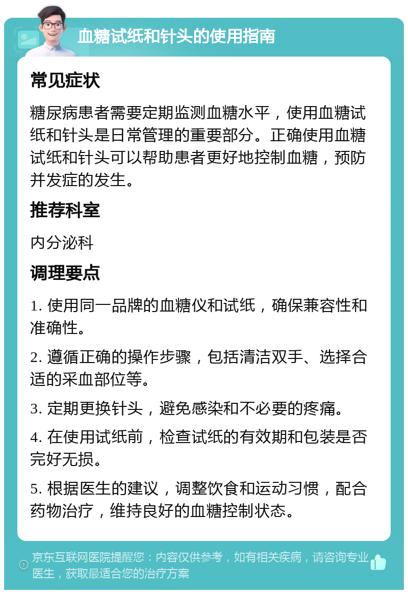 血糖试纸和针头的使用指南 常见症状 糖尿病患者需要定期监测血糖水平，使用血糖试纸和针头是日常管理的重要部分。正确使用血糖试纸和针头可以帮助患者更好地控制血糖，预防并发症的发生。 推荐科室 内分泌科 调理要点 1. 使用同一品牌的血糖仪和试纸，确保兼容性和准确性。 2. 遵循正确的操作步骤，包括清洁双手、选择合适的采血部位等。 3. 定期更换针头，避免感染和不必要的疼痛。 4. 在使用试纸前，检查试纸的有效期和包装是否完好无损。 5. 根据医生的建议，调整饮食和运动习惯，配合药物治疗，维持良好的血糖控制状态。