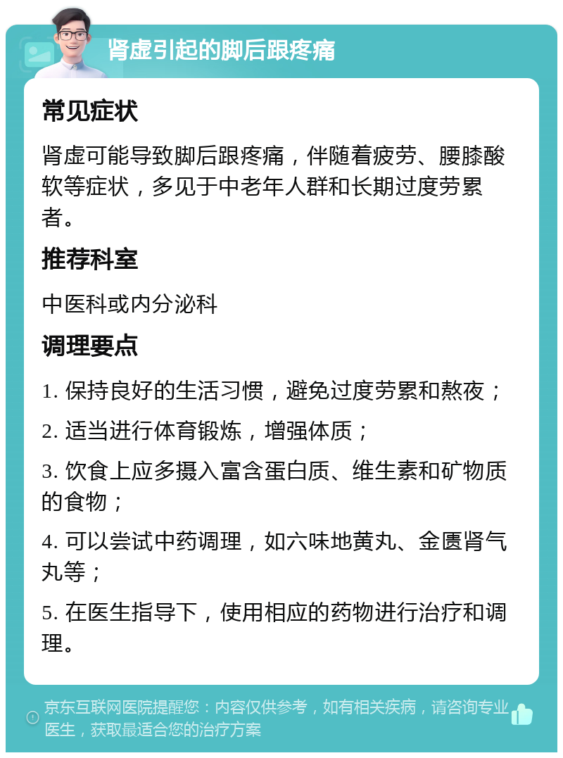 肾虚引起的脚后跟疼痛 常见症状 肾虚可能导致脚后跟疼痛，伴随着疲劳、腰膝酸软等症状，多见于中老年人群和长期过度劳累者。 推荐科室 中医科或内分泌科 调理要点 1. 保持良好的生活习惯，避免过度劳累和熬夜； 2. 适当进行体育锻炼，增强体质； 3. 饮食上应多摄入富含蛋白质、维生素和矿物质的食物； 4. 可以尝试中药调理，如六味地黄丸、金匮肾气丸等； 5. 在医生指导下，使用相应的药物进行治疗和调理。