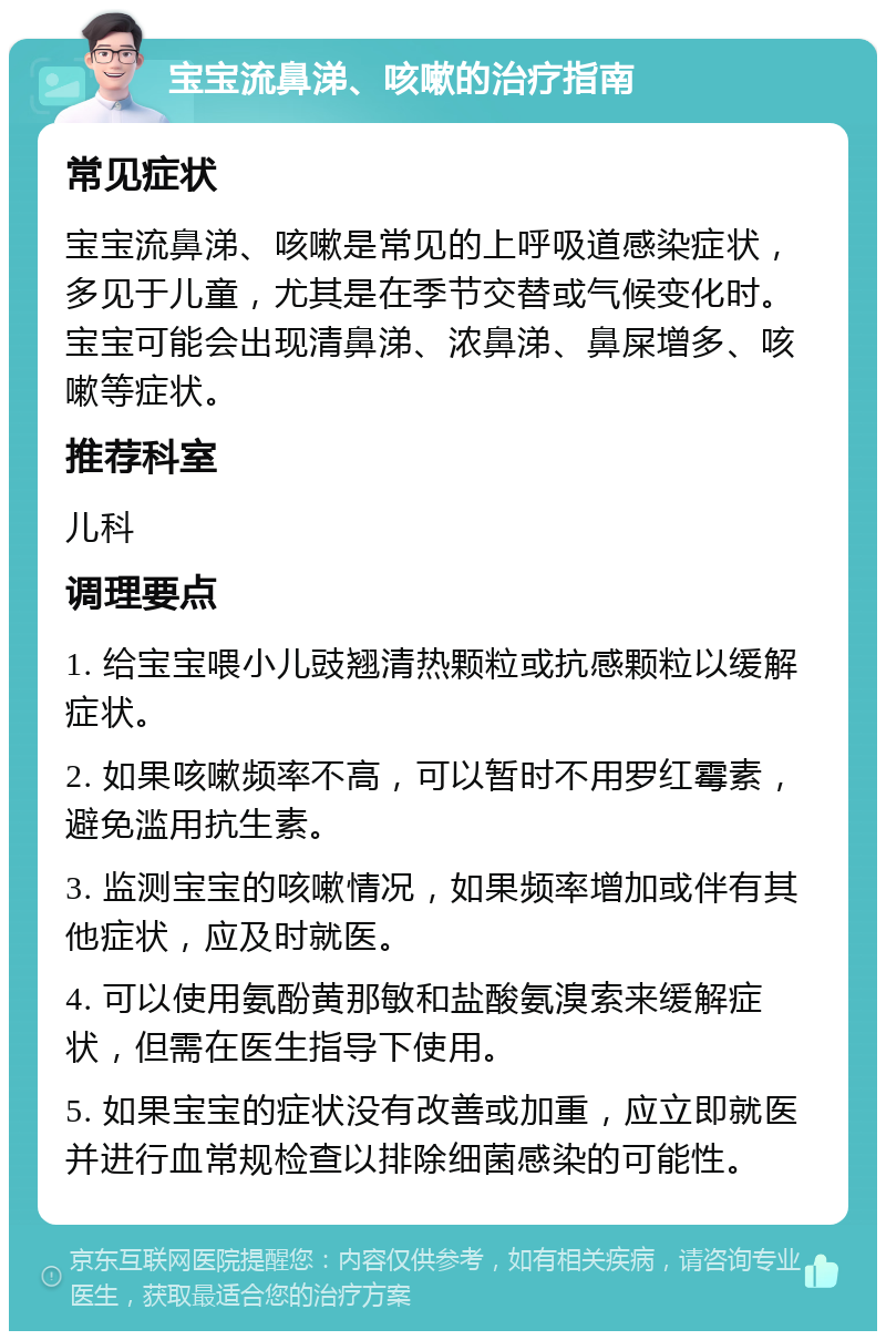 宝宝流鼻涕、咳嗽的治疗指南 常见症状 宝宝流鼻涕、咳嗽是常见的上呼吸道感染症状，多见于儿童，尤其是在季节交替或气候变化时。宝宝可能会出现清鼻涕、浓鼻涕、鼻屎增多、咳嗽等症状。 推荐科室 儿科 调理要点 1. 给宝宝喂小儿豉翘清热颗粒或抗感颗粒以缓解症状。 2. 如果咳嗽频率不高，可以暂时不用罗红霉素，避免滥用抗生素。 3. 监测宝宝的咳嗽情况，如果频率增加或伴有其他症状，应及时就医。 4. 可以使用氨酚黄那敏和盐酸氨溴索来缓解症状，但需在医生指导下使用。 5. 如果宝宝的症状没有改善或加重，应立即就医并进行血常规检查以排除细菌感染的可能性。