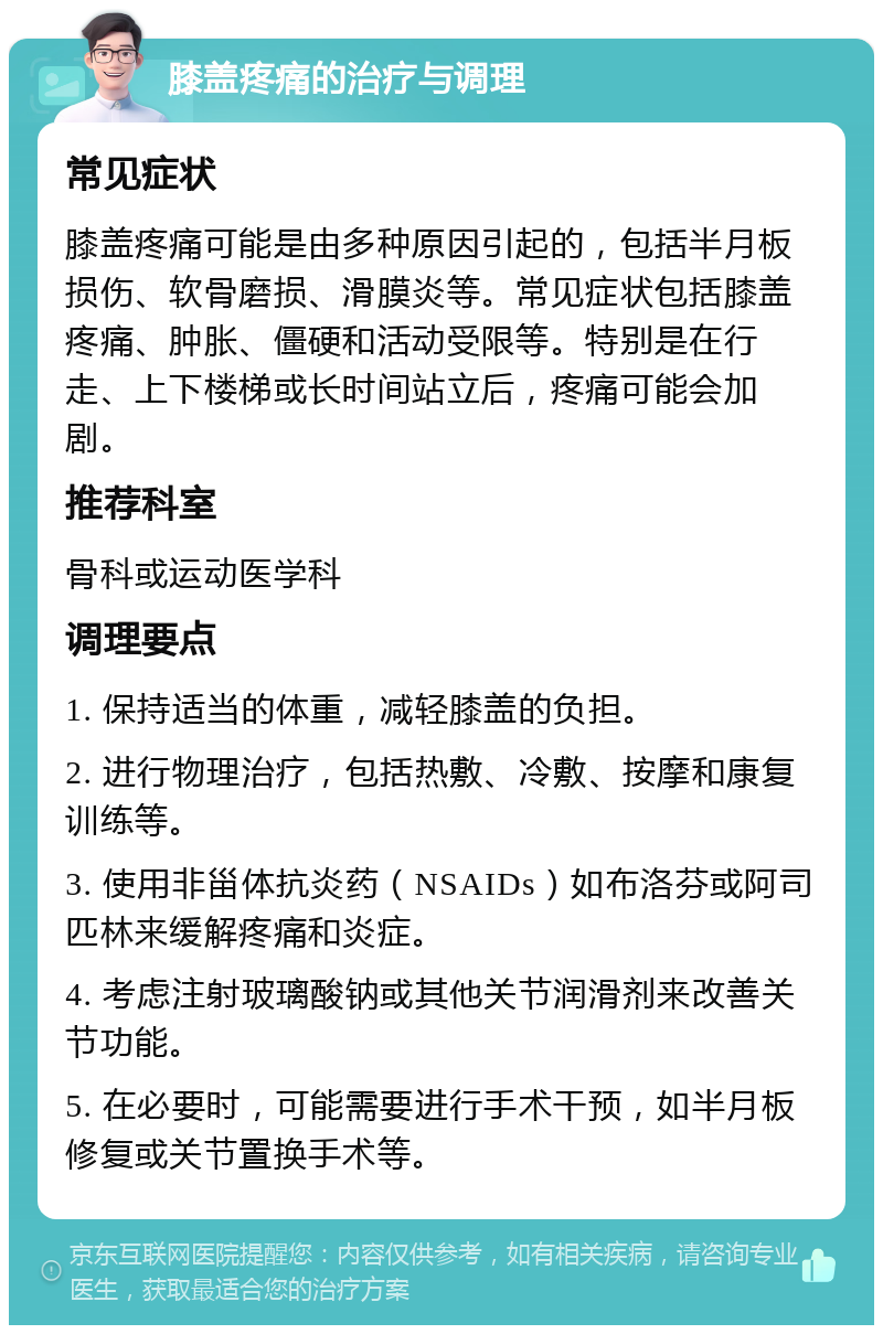 膝盖疼痛的治疗与调理 常见症状 膝盖疼痛可能是由多种原因引起的，包括半月板损伤、软骨磨损、滑膜炎等。常见症状包括膝盖疼痛、肿胀、僵硬和活动受限等。特别是在行走、上下楼梯或长时间站立后，疼痛可能会加剧。 推荐科室 骨科或运动医学科 调理要点 1. 保持适当的体重，减轻膝盖的负担。 2. 进行物理治疗，包括热敷、冷敷、按摩和康复训练等。 3. 使用非甾体抗炎药（NSAIDs）如布洛芬或阿司匹林来缓解疼痛和炎症。 4. 考虑注射玻璃酸钠或其他关节润滑剂来改善关节功能。 5. 在必要时，可能需要进行手术干预，如半月板修复或关节置换手术等。