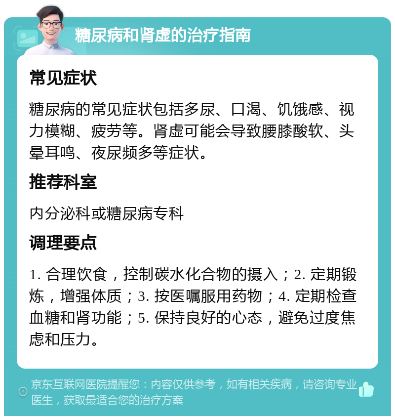 糖尿病和肾虚的治疗指南 常见症状 糖尿病的常见症状包括多尿、口渴、饥饿感、视力模糊、疲劳等。肾虚可能会导致腰膝酸软、头晕耳鸣、夜尿频多等症状。 推荐科室 内分泌科或糖尿病专科 调理要点 1. 合理饮食，控制碳水化合物的摄入；2. 定期锻炼，增强体质；3. 按医嘱服用药物；4. 定期检查血糖和肾功能；5. 保持良好的心态，避免过度焦虑和压力。