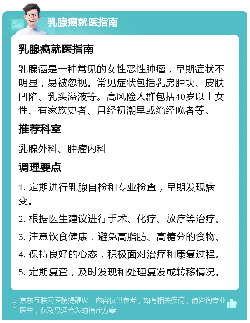 乳腺癌就医指南 乳腺癌就医指南 乳腺癌是一种常见的女性恶性肿瘤，早期症状不明显，易被忽视。常见症状包括乳房肿块、皮肤凹陷、乳头溢液等。高风险人群包括40岁以上女性、有家族史者、月经初潮早或绝经晚者等。 推荐科室 乳腺外科、肿瘤内科 调理要点 1. 定期进行乳腺自检和专业检查，早期发现病变。 2. 根据医生建议进行手术、化疗、放疗等治疗。 3. 注意饮食健康，避免高脂肪、高糖分的食物。 4. 保持良好的心态，积极面对治疗和康复过程。 5. 定期复查，及时发现和处理复发或转移情况。