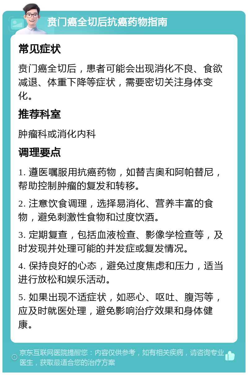 贲门癌全切后抗癌药物指南 常见症状 贲门癌全切后，患者可能会出现消化不良、食欲减退、体重下降等症状，需要密切关注身体变化。 推荐科室 肿瘤科或消化内科 调理要点 1. 遵医嘱服用抗癌药物，如替吉奥和阿帕替尼，帮助控制肿瘤的复发和转移。 2. 注意饮食调理，选择易消化、营养丰富的食物，避免刺激性食物和过度饮酒。 3. 定期复查，包括血液检查、影像学检查等，及时发现并处理可能的并发症或复发情况。 4. 保持良好的心态，避免过度焦虑和压力，适当进行放松和娱乐活动。 5. 如果出现不适症状，如恶心、呕吐、腹泻等，应及时就医处理，避免影响治疗效果和身体健康。