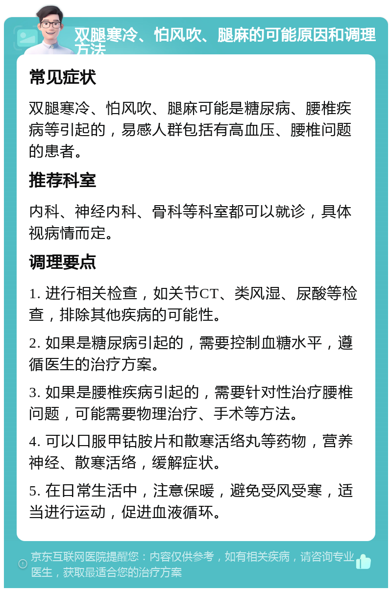 双腿寒冷、怕风吹、腿麻的可能原因和调理方法 常见症状 双腿寒冷、怕风吹、腿麻可能是糖尿病、腰椎疾病等引起的，易感人群包括有高血压、腰椎问题的患者。 推荐科室 内科、神经内科、骨科等科室都可以就诊，具体视病情而定。 调理要点 1. 进行相关检查，如关节CT、类风湿、尿酸等检查，排除其他疾病的可能性。 2. 如果是糖尿病引起的，需要控制血糖水平，遵循医生的治疗方案。 3. 如果是腰椎疾病引起的，需要针对性治疗腰椎问题，可能需要物理治疗、手术等方法。 4. 可以口服甲钴胺片和散寒活络丸等药物，营养神经、散寒活络，缓解症状。 5. 在日常生活中，注意保暖，避免受风受寒，适当进行运动，促进血液循环。