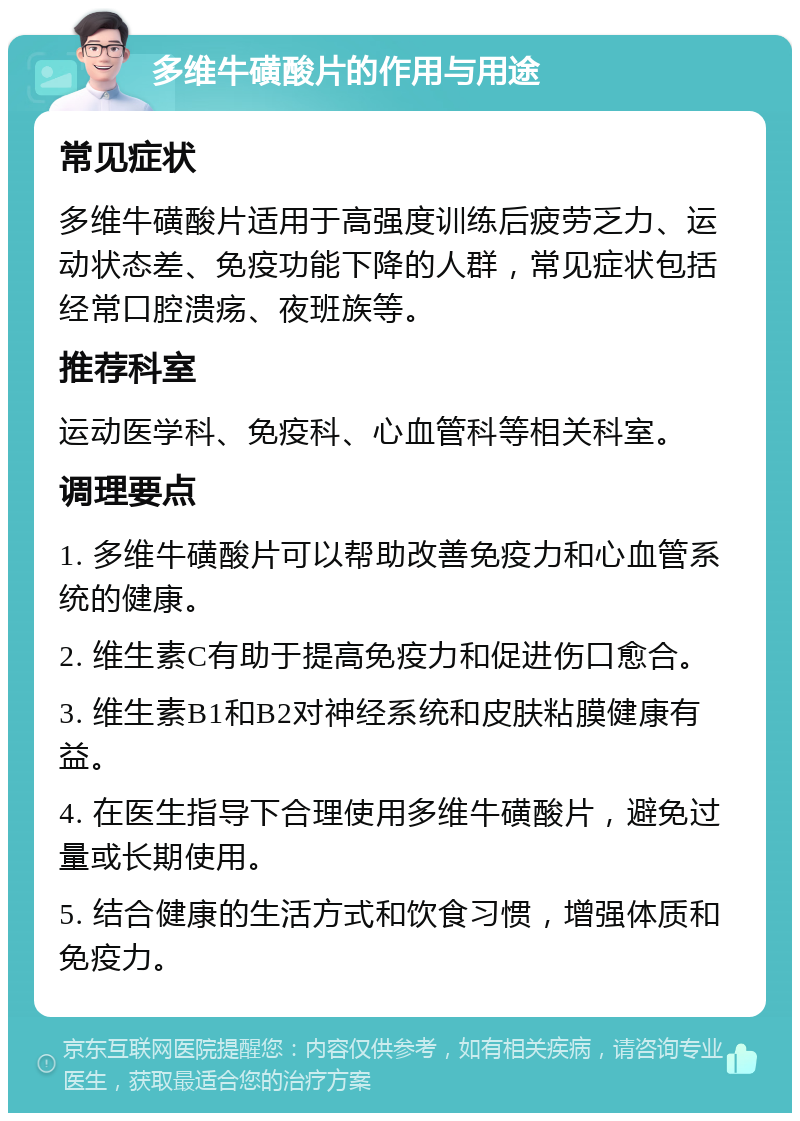 多维牛磺酸片的作用与用途 常见症状 多维牛磺酸片适用于高强度训练后疲劳乏力、运动状态差、免疫功能下降的人群，常见症状包括经常口腔溃疡、夜班族等。 推荐科室 运动医学科、免疫科、心血管科等相关科室。 调理要点 1. 多维牛磺酸片可以帮助改善免疫力和心血管系统的健康。 2. 维生素C有助于提高免疫力和促进伤口愈合。 3. 维生素B1和B2对神经系统和皮肤粘膜健康有益。 4. 在医生指导下合理使用多维牛磺酸片，避免过量或长期使用。 5. 结合健康的生活方式和饮食习惯，增强体质和免疫力。