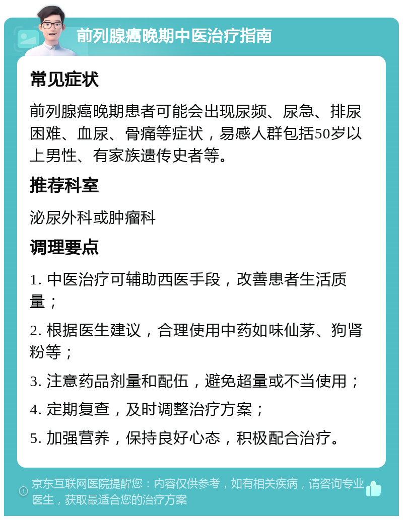 前列腺癌晚期中医治疗指南 常见症状 前列腺癌晚期患者可能会出现尿频、尿急、排尿困难、血尿、骨痛等症状，易感人群包括50岁以上男性、有家族遗传史者等。 推荐科室 泌尿外科或肿瘤科 调理要点 1. 中医治疗可辅助西医手段，改善患者生活质量； 2. 根据医生建议，合理使用中药如味仙茅、狗肾粉等； 3. 注意药品剂量和配伍，避免超量或不当使用； 4. 定期复查，及时调整治疗方案； 5. 加强营养，保持良好心态，积极配合治疗。